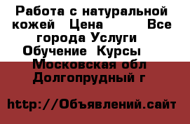 Работа с натуральной кожей › Цена ­ 500 - Все города Услуги » Обучение. Курсы   . Московская обл.,Долгопрудный г.